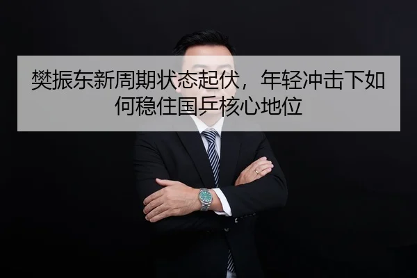 樊振东新周期状态起伏，年轻冲击下如何稳住国乒核心地位