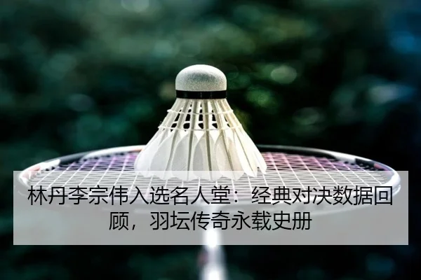 林丹李宗伟入选名人堂：经典对决数据回顾，羽坛传奇永载史册